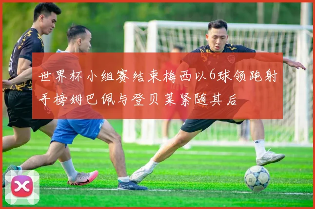 世界杯小组赛结束梅西以6球领跑射手榜姆巴佩与登贝莱紧随其后