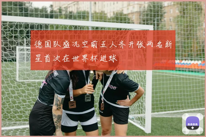 德国队盛况空前五人齐开张两名新星首次在世界杯进球