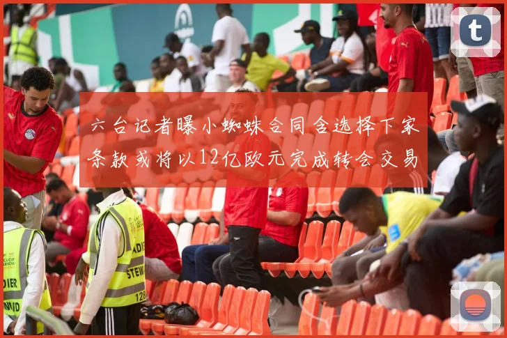 六台记者曝小蜘蛛合同含选择下家条款或将以12亿欧元完成转会交易