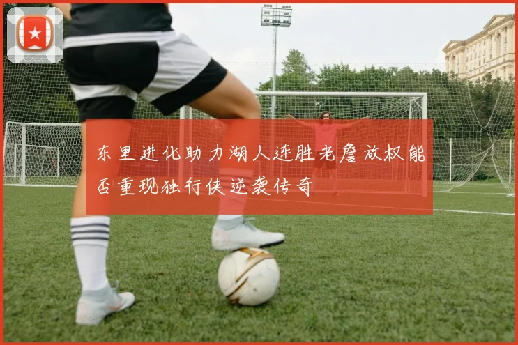 东里进化助力湖人连胜老詹放权能否重现独行侠逆袭传奇