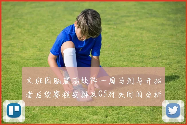 文班因脑震荡缺阵一周马刺与开拓者后续赛程安排及G5对决时间分析