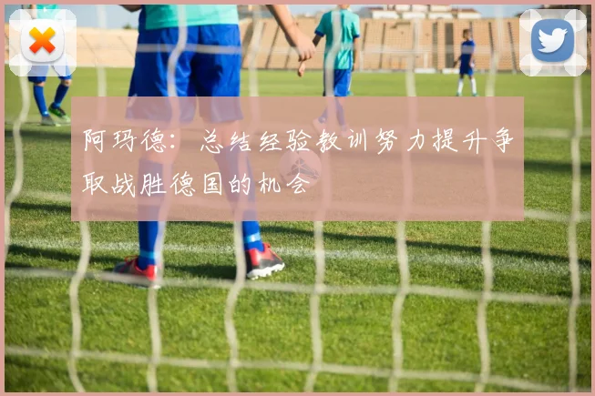 阿玛德：总结经验教训努力提升争取战胜德国的机会