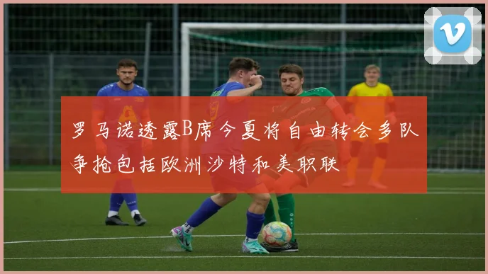 罗马诺透露B席今夏将自由转会多队争抢包括欧洲沙特和美职联