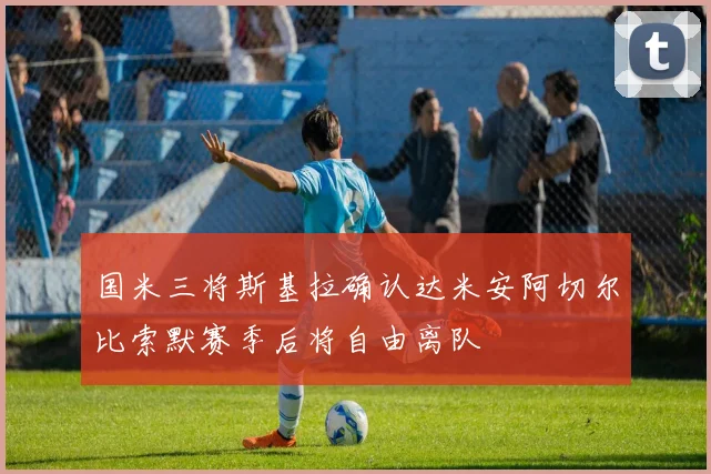 国米三将斯基拉确认达米安阿切尔比索默赛季后将自由离队