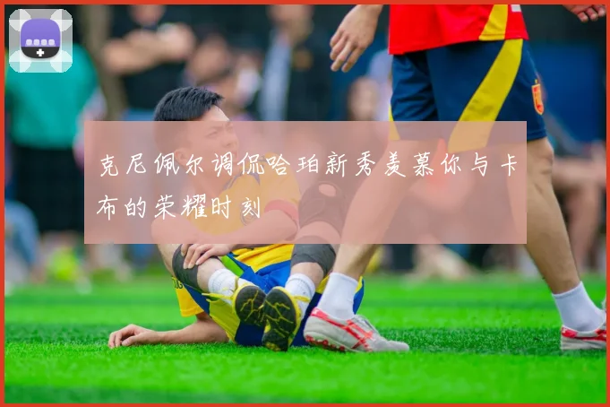 克尼佩尔调侃哈珀新秀羡慕你与卡布的荣耀时刻