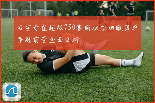 石宇奇在超级750赛前状态回暖男单争冠前景全面分析