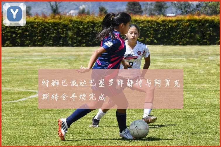 特狮已抵达巴塞罗那静待与阿贾克斯转会手续完成