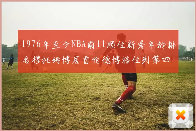 1976年至今NBA前11顺位新秀年龄排名穆托姆博居首伦德博格位列第四