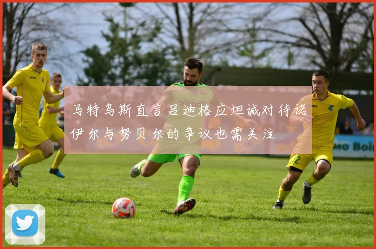 马特乌斯直言吕迪格应坦诚对待诺伊尔与努贝尔的争议也需关注