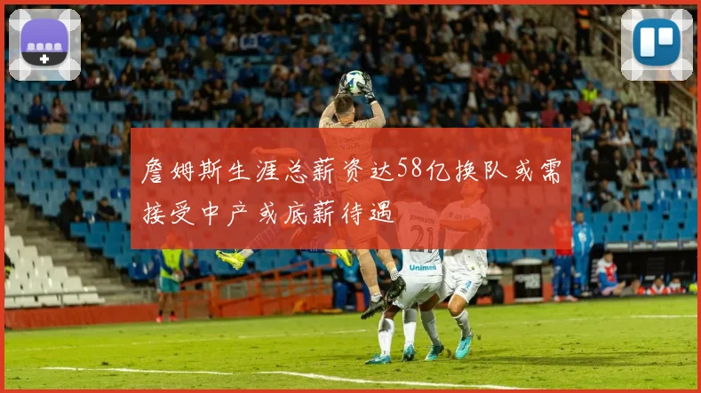 詹姆斯生涯总薪资达58亿换队或需接受中产或底薪待遇