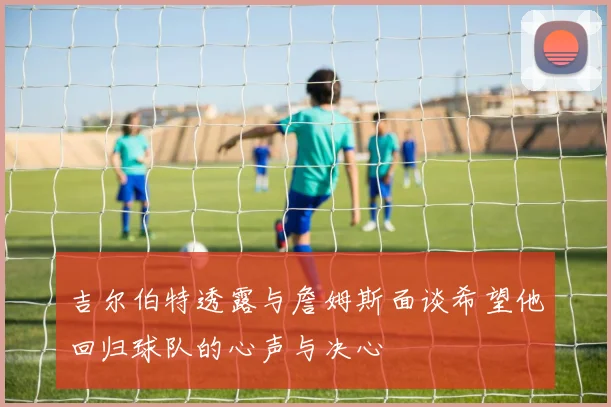 吉尔伯特透露与詹姆斯面谈希望他回归球队的心声与决心