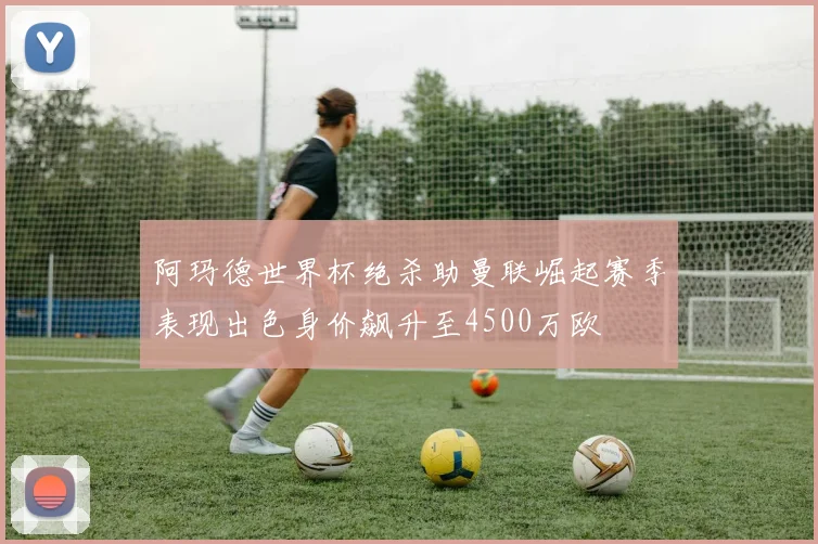 阿玛德世界杯绝杀助曼联崛起赛季表现出色身价飙升至4500万欧