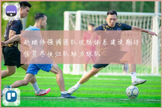 赵继伟强调团队攻防体系建设期待伤员尽快归队助力球队