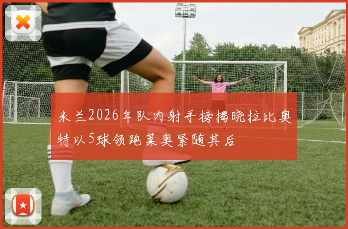 米兰2026年队内射手榜揭晓拉比奥特以5球领跑莱奥紧随其后