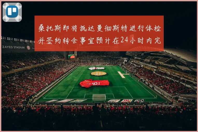 桑托斯即将抵达曼彻斯特进行体检并签约转会事宜预计在24小时内完成