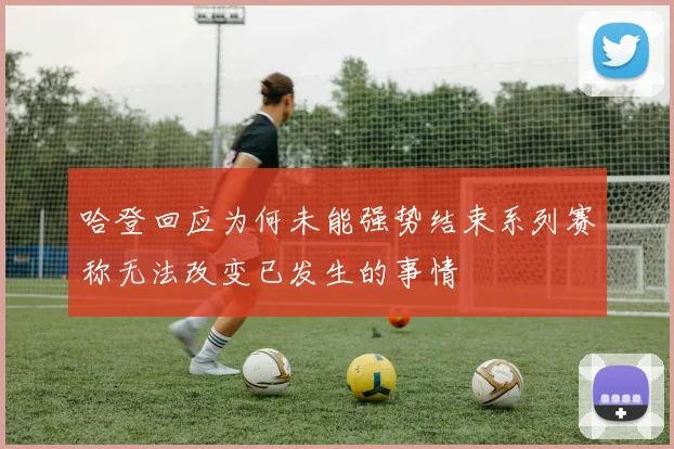哈登回应为何未能强势结束系列赛称无法改变已发生的事情