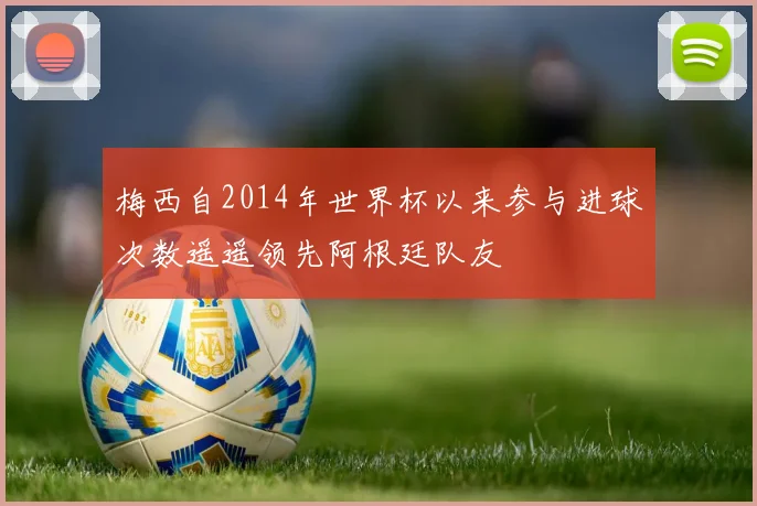 梅西自2014年世界杯以来参与进球次数遥遥领先阿根廷队友