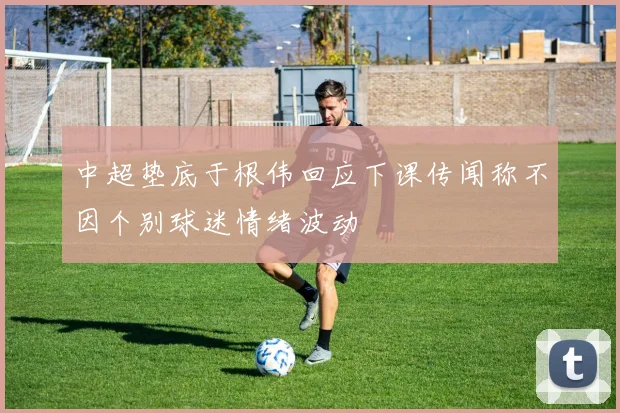 中超垫底于根伟回应下课传闻称不因个别球迷情绪波动