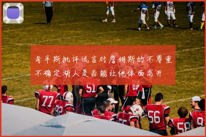 考辛斯批评流言对詹姆斯的不尊重不确定湖人是否能让他体面离开