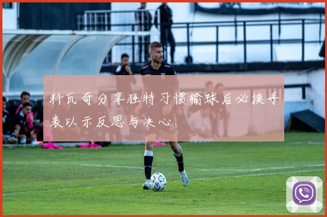 科瓦奇分享独特习惯输球后必换手表以示反思与决心