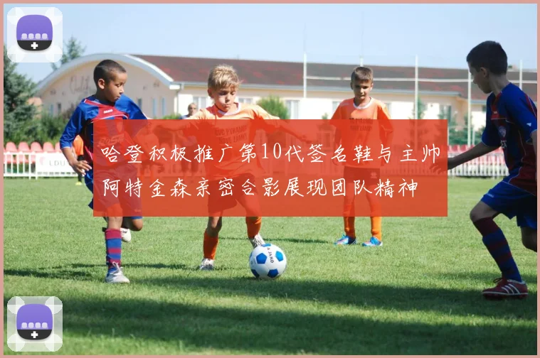 哈登积极推广第10代签名鞋与主帅阿特金森亲密合影展现团队精神