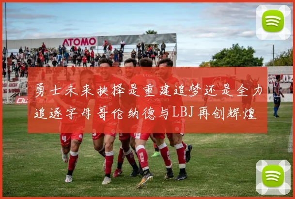 勇士未来抉择是重建追梦还是全力追逐字母哥伦纳德与LBJ再创辉煌