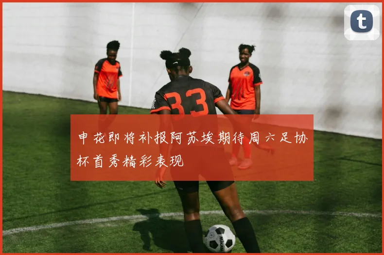 申花即将补报阿苏埃期待周六足协杯首秀精彩表现