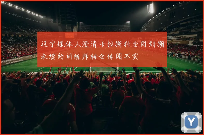 辽宁媒体人澄清卡拉斯科合同到期未续约训练师转会传闻不实