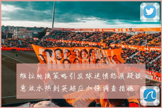 维拉轮换策略引发球迷愤怒质疑故意放水热刺英超应加强调查措施