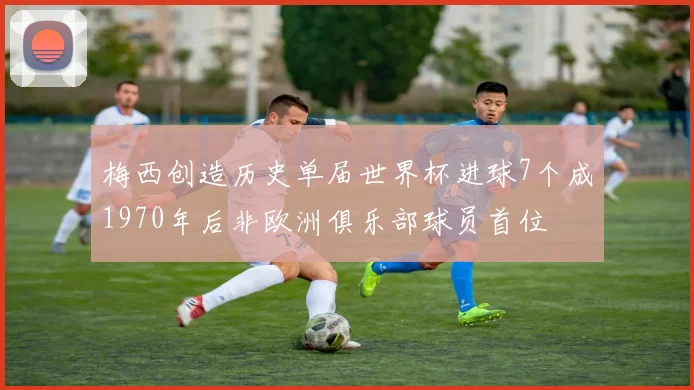 梅西创造历史单届世界杯进球7个成1970年后非欧洲俱乐部球员首位