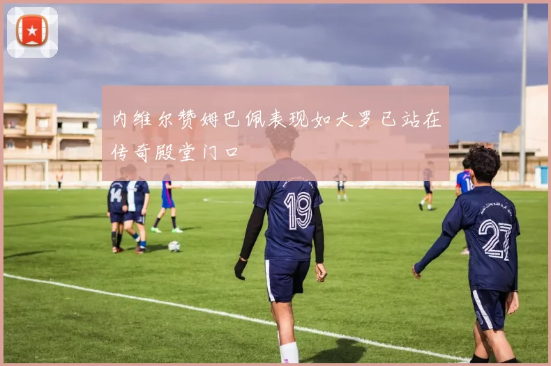 内维尔赞姆巴佩表现如大罗已站在传奇殿堂门口
